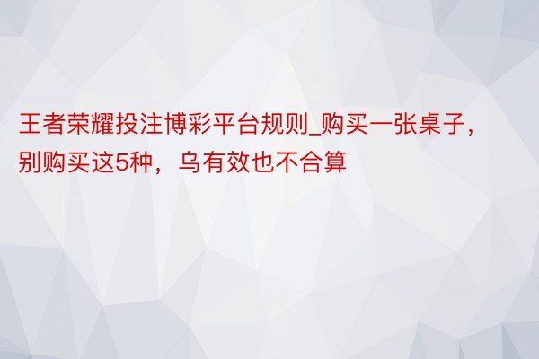 王者荣耀投注博彩平台规则_购买一张桌子，别购买这5种，乌有效也不合算