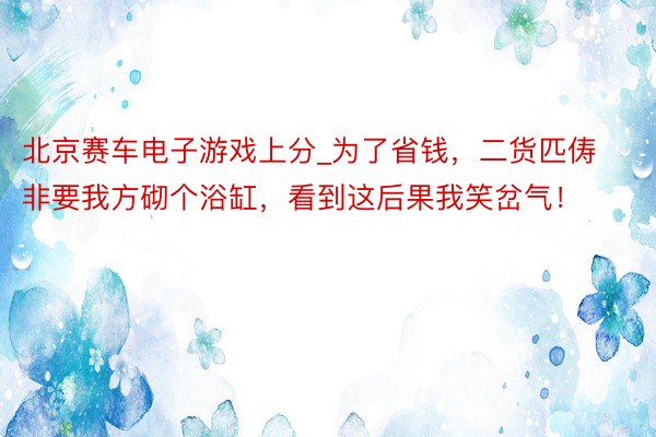 北京赛车电子游戏上分_为了省钱，二货匹俦非要我方砌个浴缸，看到这后果我笑岔气！