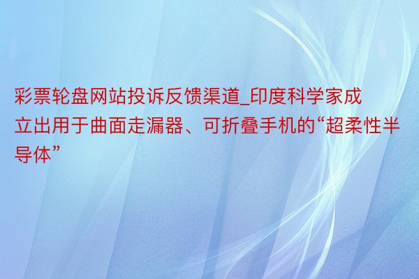 彩票轮盘网站投诉反馈渠道_印度科学家成立出用于曲面走漏器、可折叠手机的“超柔性半导体”