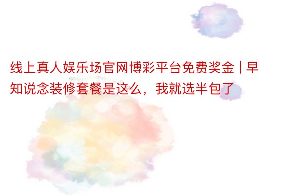 线上真人娱乐场官网博彩平台免费奖金 | 早知说念装修套餐是这么，我就选半包了