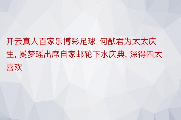 开云真人百家乐博彩足球_何猷君为太太庆生, 奚梦瑶出席自家邮轮下水庆典, 深得四太喜欢
