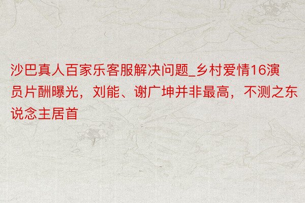 沙巴真人百家乐客服解决问题_乡村爱情16演员片酬曝光，刘能、谢广坤并非最高，不测之东说念主居首