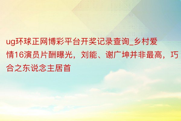 ug环球正网博彩平台开奖记录查询_乡村爱情16演员片酬曝光，刘能、谢广坤并非最高，巧合之东说念主居首