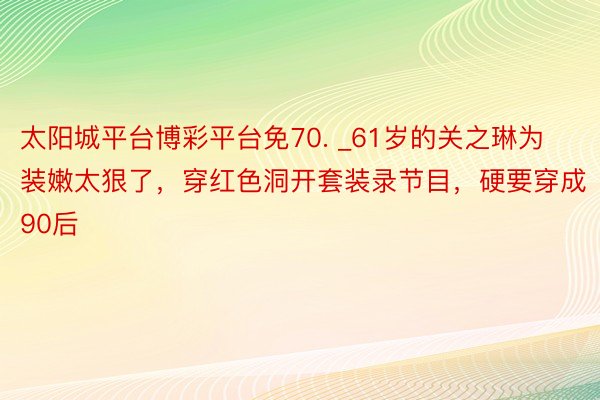 太阳城平台博彩平台免70. _61岁的关之琳为装嫩太狠了，穿红色洞开套装录节目，硬要穿成90后