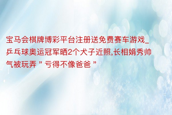 宝马会棋牌博彩平台注册送免费赛车游戏_乒乓球奥运冠军晒2个犬子近照,长相娟秀帅气被玩弄＂亏得不像爸爸＂
