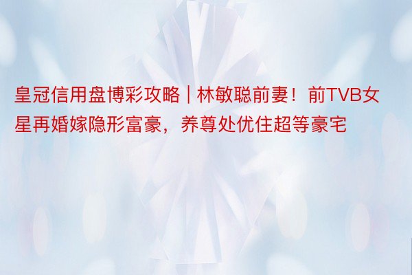 皇冠信用盘博彩攻略 | 林敏聪前妻！前TVB女星再婚嫁隐形富豪，养尊处优住超等豪宅