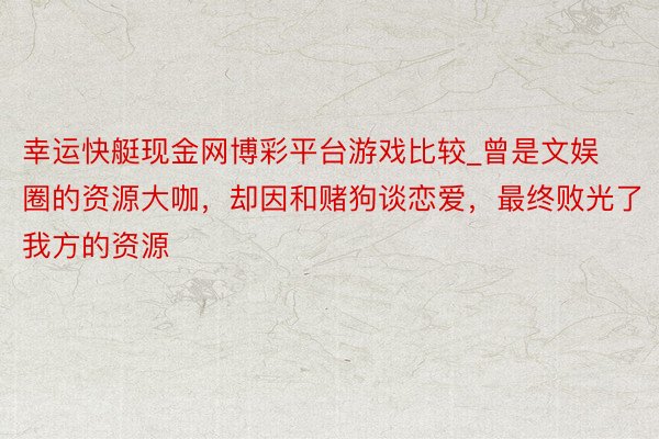 幸运快艇现金网博彩平台游戏比较_曾是文娱圈的资源大咖，却因和赌狗谈恋爱，最终败光了我方的资源