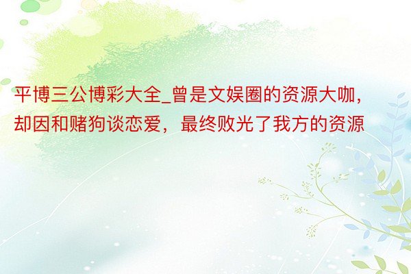 平博三公博彩大全_曾是文娱圈的资源大咖，却因和赌狗谈恋爱，最终败光了我方的资源