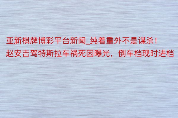 亚新棋牌博彩平台新闻_纯着重外不是谋杀！赵安吉驾特斯拉车祸死因曝光，倒车档现时进档