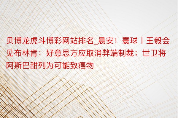 贝博龙虎斗博彩网站排名_晨安！寰球丨王毅会见布林肯：好意思方应取消弊端制裁；世卫将阿斯巴甜列为可能致癌物