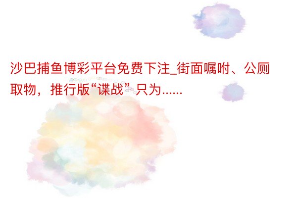 沙巴捕鱼博彩平台免费下注_街面嘱咐、公厕取物，推行版“谍战” 只为......
