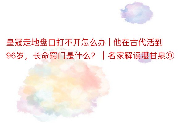 皇冠走地盘口打不开怎么办 | 他在古代活到96岁，长命窍门是什么？｜名家解读湛甘泉⑨