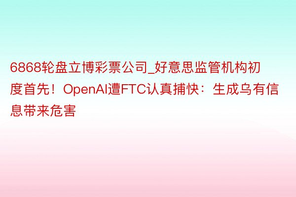 6868轮盘立博彩票公司_好意思监管机构初度首先！OpenAI遭FTC认真捕快：生成乌有信息带来危害