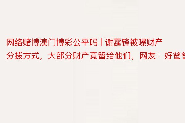 网络赌博澳门博彩公平吗 | 谢霆锋被曝财产分拨方式，大部分财产竟留给他们，网友：好爸爸