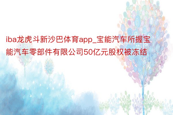 iba龙虎斗新沙巴体育app_宝能汽车所握宝能汽车零部件有限公司50亿元股权被冻结