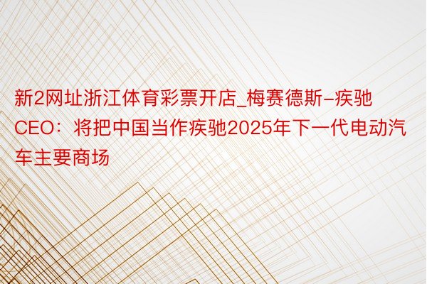 新2网址浙江体育彩票开店_梅赛德斯-疾驰CEO：将把中国当作疾驰2025年下一代电动汽车主要商场