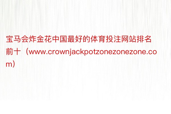 宝马会炸金花中国最好的体育投注网站排名前十（www.crownjackpotzonezonezone.com）