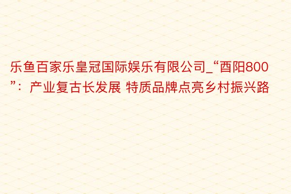 乐鱼百家乐皇冠国际娱乐有限公司_“酉阳800”：产业复古长发展 特质品牌点亮乡村振兴路