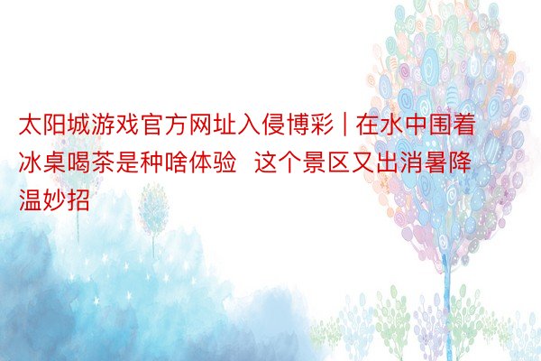 太阳城游戏官方网址入侵博彩 | 在水中围着冰桌喝茶是种啥体验  这个景区又出消暑降温妙招