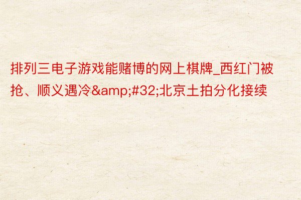 排列三电子游戏能赌博的网上棋牌_西红门被抢、顺义遇冷&#32;北京土拍分化接续