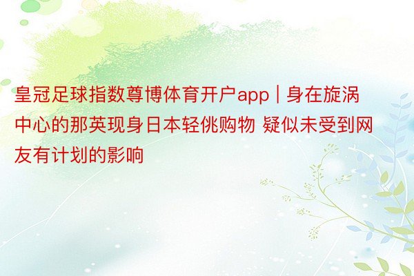 皇冠足球指数尊博体育开户app | 身在旋涡中心的那英现身日本轻佻购物 疑似未受到网友有计划的影响