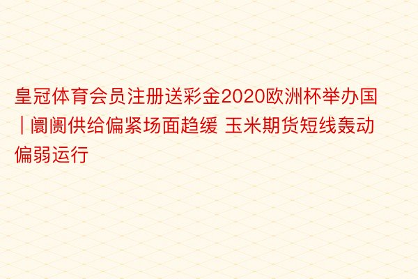 皇冠体育会员注册送彩金2020欧洲杯举办国 | 阛阓供给偏紧场面趋缓 玉米期货短线轰动偏弱运行