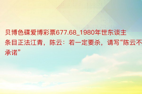 贝博色碟爱博彩票677.68_1980年世东谈主条目正法江青，陈云：若一定要杀，请写“陈云不承诺”