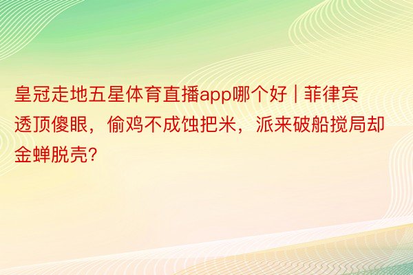 皇冠走地五星体育直播app哪个好 | 菲律宾透顶傻眼，偷鸡不成蚀把米，派来破船搅局却金蝉脱壳？