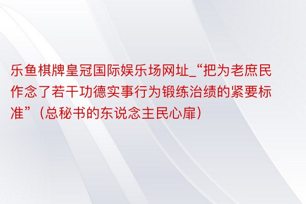 乐鱼棋牌皇冠国际娱乐场网址_“把为老庶民作念了若干功德实事行为锻练治绩的紧要标准”（总秘书的东说念主民心扉）