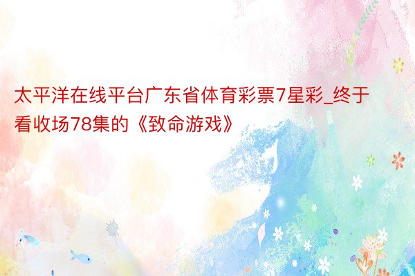 太平洋在线平台广东省体育彩票7星彩_终于看收场78集的《致命游戏》