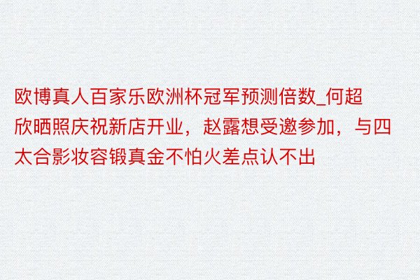 欧博真人百家乐欧洲杯冠军预测倍数_何超欣晒照庆祝新店开业，赵露想受邀参加，与四太合影妆容锻真金不怕火差点认不出