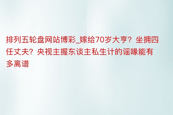 排列五轮盘网站博彩_嫁给70岁大亨？坐拥四任丈夫？央视主握东谈主私生计的谣喙能有多离谱