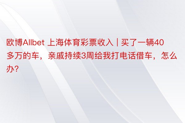 欧博Allbet 上海体育彩票收入 | 买了一辆40多万的车，亲戚持续3周给我打电话借车，怎么办？
