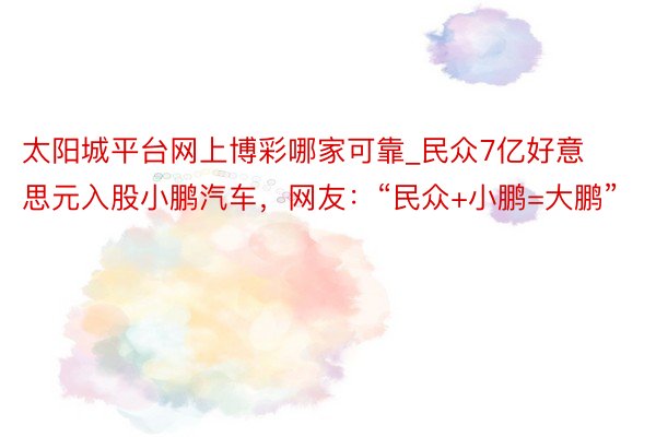 太阳城平台网上博彩哪家可靠_民众7亿好意思元入股小鹏汽车，网友：“民众+小鹏=大鹏”