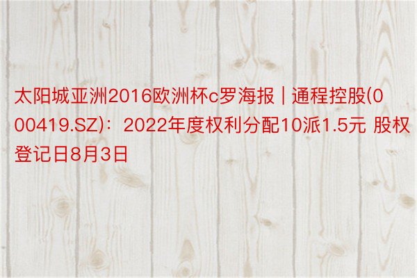 太阳城亚洲2016欧洲杯c罗海报 | 通程控股(000419.SZ)：2022年度权利分配10派1.5元 股权登记日8月3日