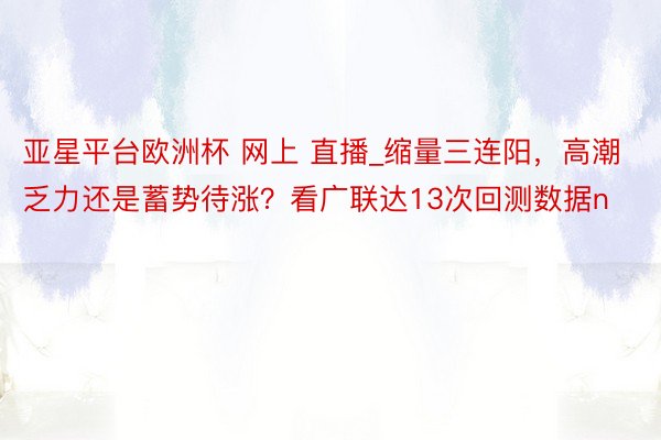 亚星平台欧洲杯 网上 直播_缩量三连阳，高潮乏力还是蓄势待涨？看广联达13次回测数据n