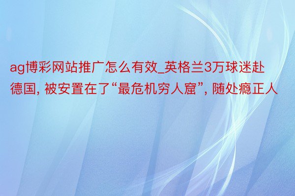 ag博彩网站推广怎么有效_英格兰3万球迷赴德国, 被安置在了“最危机穷人窟”, 随处瘾正人