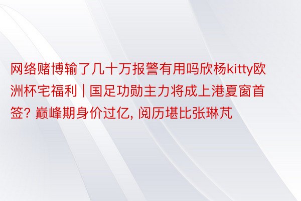 网络赌博输了几十万报警有用吗欣杨kitty欧洲杯宅福利 | 国足功勋主力将成上港夏窗首签? 巅峰期身价过亿, 阅历堪比张琳芃