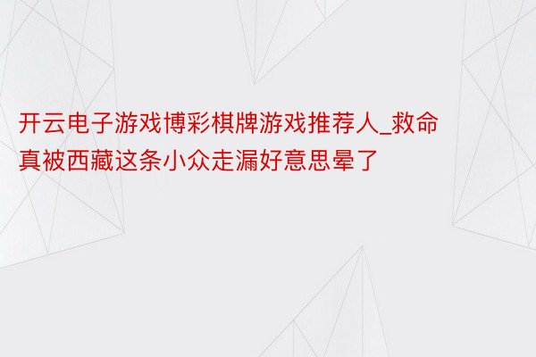 开云电子游戏博彩棋牌游戏推荐人_救命❗️❗️果真被西藏这条小众走漏好意思晕了