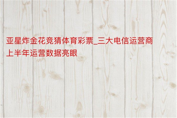 亚星炸金花竞猜体育彩票_三大电信运营商上半年运营数据亮眼