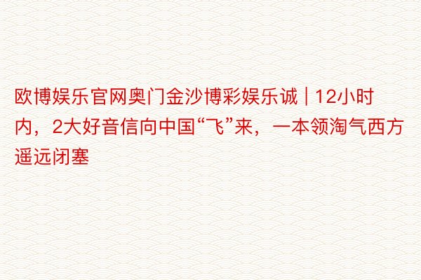 欧博娱乐官网奥门金沙博彩娱乐诚 | 12小时内，2大好音信向中国“飞”来，一本领淘气西方遥远闭塞