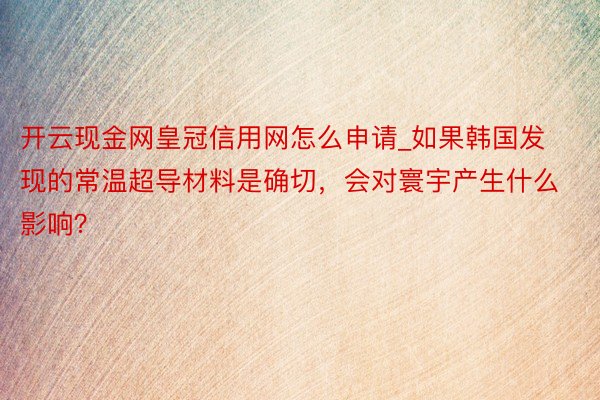 开云现金网皇冠信用网怎么申请_如果韩国发现的常温超导材料是确切，会对寰宇产生什么影响？