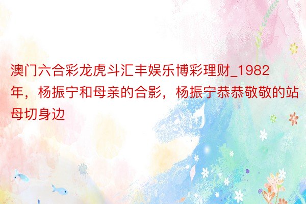 澳门六合彩龙虎斗汇丰娱乐博彩理财_1982年，杨振宁和母亲的合影，杨振宁恭恭敬敬的站母切身边