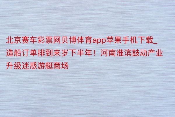 北京赛车彩票网贝博体育app苹果手机下载_造船订单排到来岁下半年！河南淮滨鼓动产业升级迷惑游艇商场