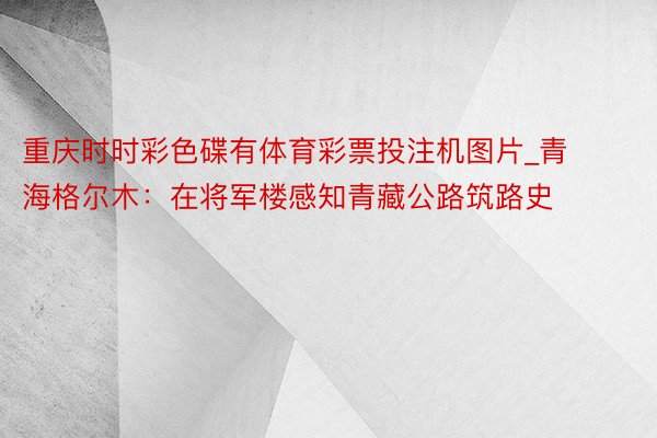 重庆时时彩色碟有体育彩票投注机图片_青海格尔木:在将军楼感知青藏公路筑路史