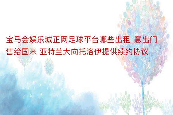 宝马会娱乐城正网足球平台哪些出租_意出门售给国米 亚特兰大向托洛伊提供续约协议