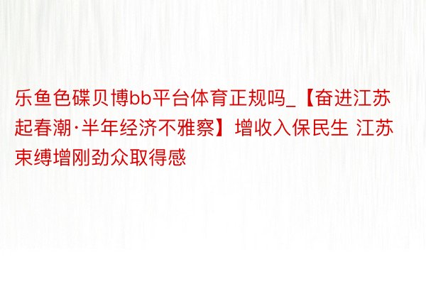 乐鱼色碟贝博bb平台体育正规吗_【奋进江苏起春潮·半年经济不雅察】增收入保民生 江苏束缚增刚劲众取得感