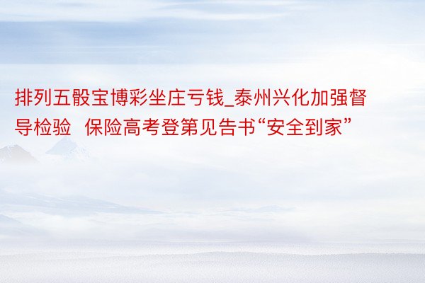 排列五骰宝博彩坐庄亏钱_泰州兴化加强督导检验  保险高考登第见告书“安全到家”