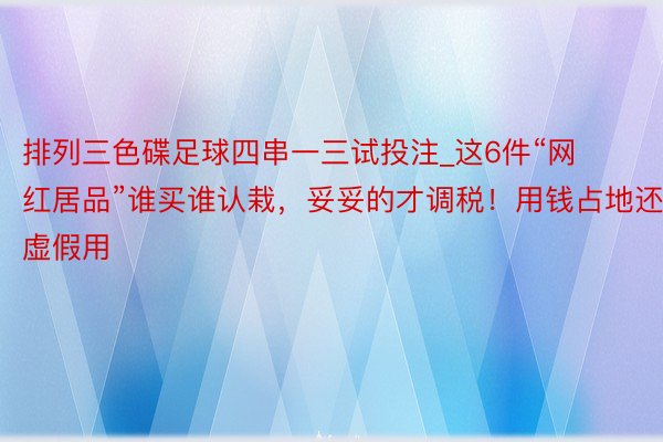 排列三色碟足球四串一三试投注_这6件“网红居品”谁买谁认栽，妥妥的才调税！用钱占地还虚假用