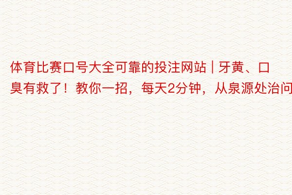 体育比赛口号大全可靠的投注网站 | 牙黄、口臭有救了！教你一招，每天2分钟，从泉源处治问题